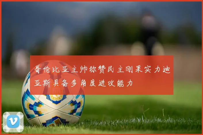 哥伦比亚主帅称赞民主刚果实力迪亚斯具备多角度进攻能力