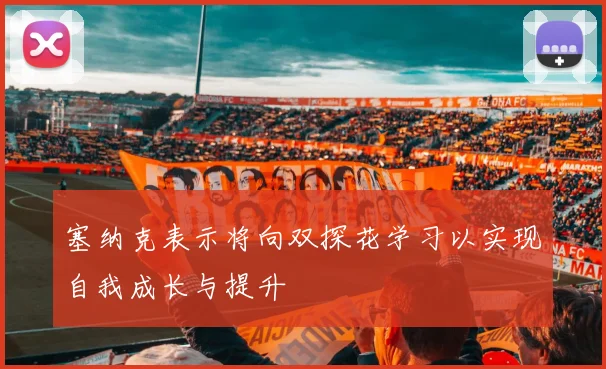 塞纳克表示将向双探花学习以实现自我成长与提升