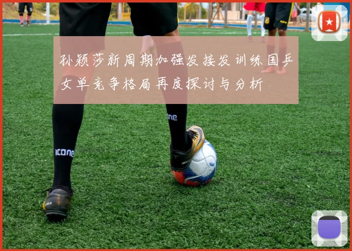 孙颖莎新周期加强发接发训练国乒女单竞争格局再度探讨与分析