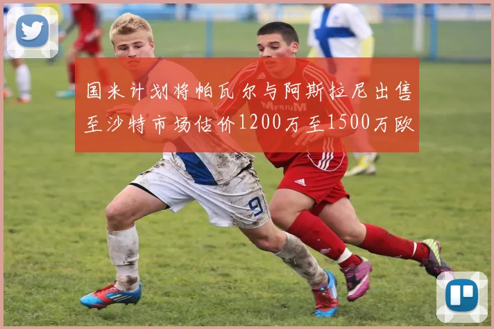 国米计划将帕瓦尔与阿斯拉尼出售至沙特市场估价1200万至1500万欧元