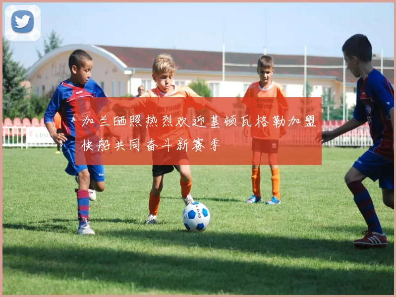 加兰晒照热烈欢迎基顿瓦格勒加盟快船共同奋斗新赛季