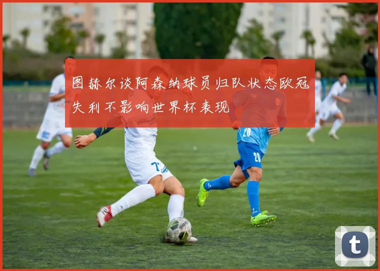 图赫尔谈阿森纳球员归队状态欧冠失利不影响世界杯表现
