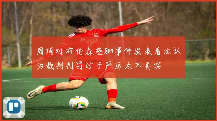 周琦对布伦森垫脚事件发表看法认为裁判判罚过于严厉太不真实