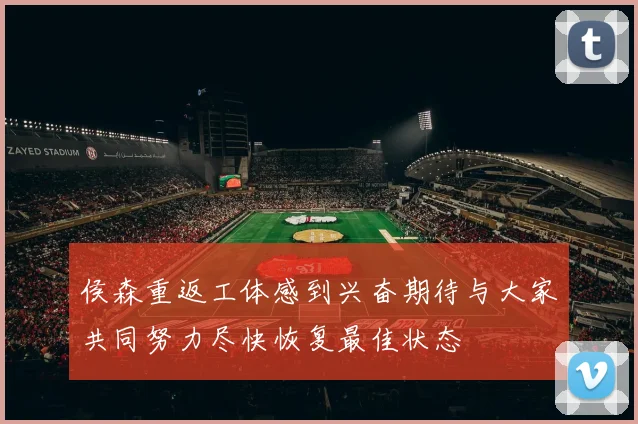 侯森重返工体感到兴奋期待与大家共同努力尽快恢复最佳状态