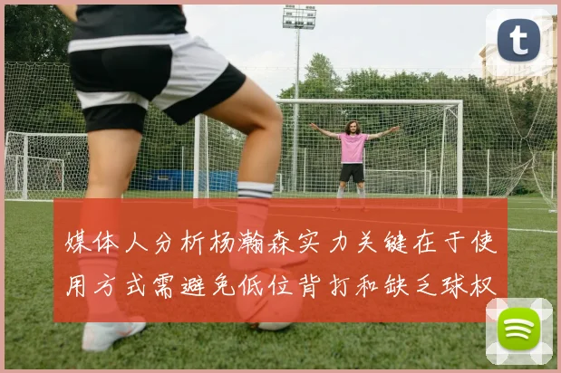 媒体人分析杨瀚森实力关键在于使用方式需避免低位背打和缺乏球权