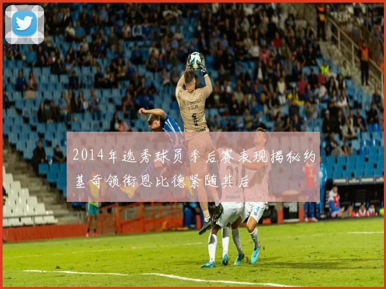 2014年选秀球员季后赛表现揭秘约基奇领衔恩比德紧随其后