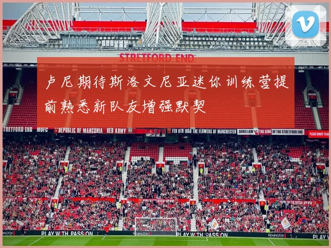 卢尼期待斯洛文尼亚迷你训练营提前熟悉新队友增强默契