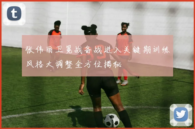 张伟丽卫冕战备战进入关键期训练风格大调整全方位揭秘