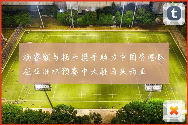 杨睿骐与杨和携手助力中国香港队在亚洲杯预赛中大胜马来西亚