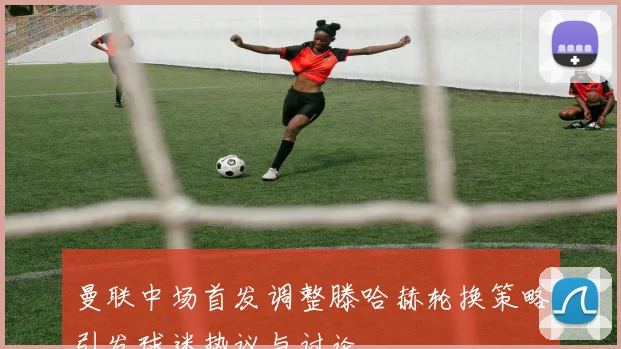 曼联中场首发调整滕哈赫轮换策略引发球迷热议与讨论