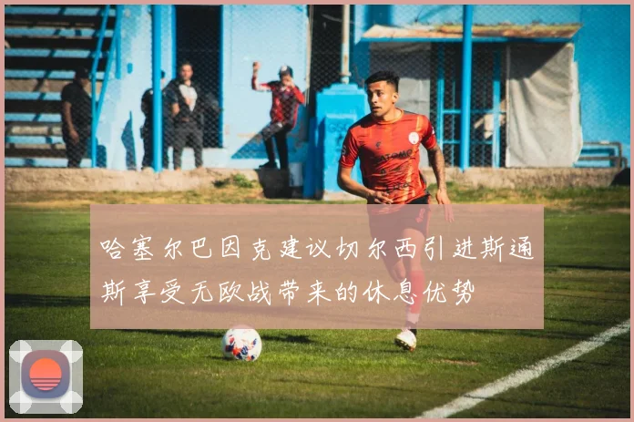 哈塞尔巴因克建议切尔西引进斯通斯享受无欧战带来的休息优势