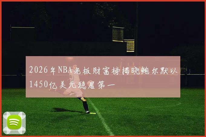 2026年NBA老板财富榜揭晓鲍尔默以1450亿美元稳居第一